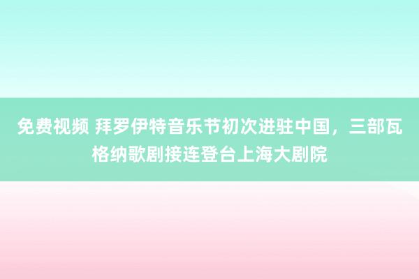 免费视频 拜罗伊特音乐节初次进驻中国，三部瓦格纳歌剧接连登台上海大剧院