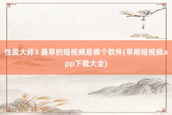 性爱大师3 最早的短视频是哪个软件(早期短视频app下载大全)