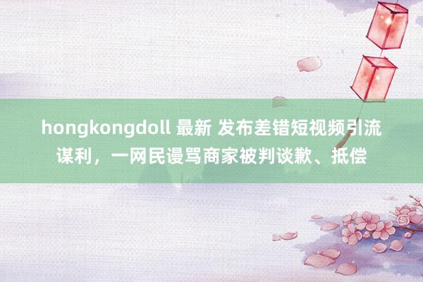 hongkongdoll 最新 发布差错短视频引流谋利，一网民谩骂商家被判谈歉、抵偿