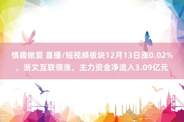 情趣做爱 直播/短视频板块12月13日涨0.02%，浙文互联领涨，主力资金净流入3.09亿元