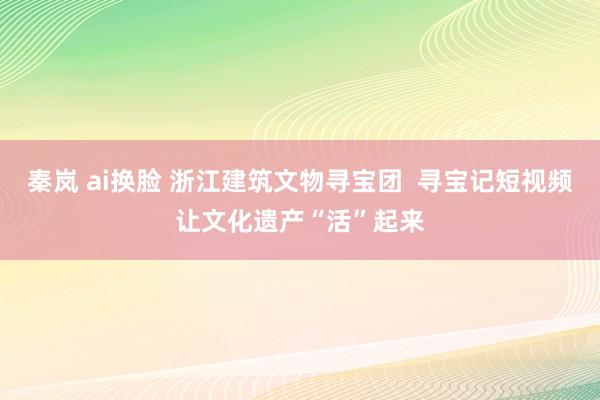 秦岚 ai换脸 浙江建筑文物寻宝团  寻宝记短视频让文化遗产“活”起来