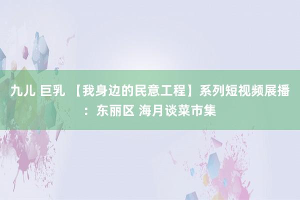 九儿 巨乳 【我身边的民意工程】系列短视频展播：东丽区 海月谈菜市集