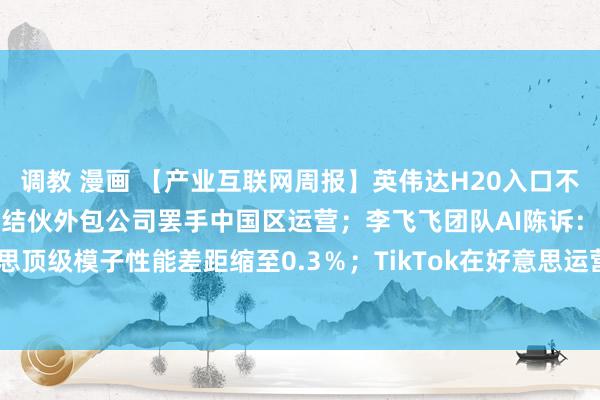 调教 漫画 【产业互联网周报】英伟达H20入口不受反制关税影响；微软旗下结伙外包公司罢手中国区运营；李飞飞团队AI陈诉：中好意思顶级模子性能差距缩至0.3％；TikTok在好意思运营时辰再延75天-钛媒体官方网站