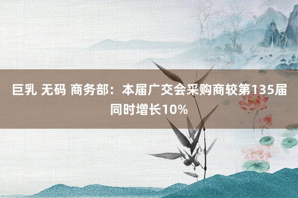 巨乳 无码 商务部：本届广交会采购商较第135届同时增长10%