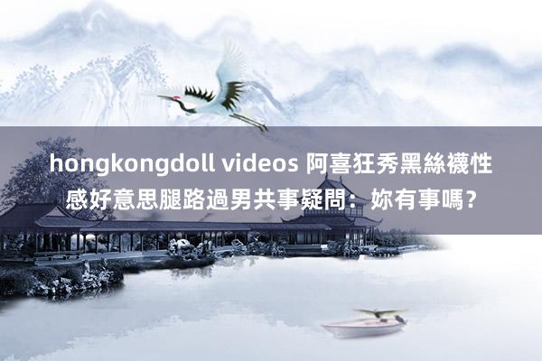 hongkongdoll videos 阿喜狂秀黑絲襪性感好意思腿　路過男共事疑問：妳有事嗎？