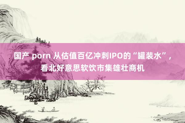 国产 porn 从估值百亿冲刺IPO的“罐装水”，看北好意思软饮市集雄壮商机